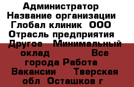 Администратор › Название организации ­ Глобал клиник, ООО › Отрасль предприятия ­ Другое › Минимальный оклад ­ 15 000 - Все города Работа » Вакансии   . Тверская обл.,Осташков г.